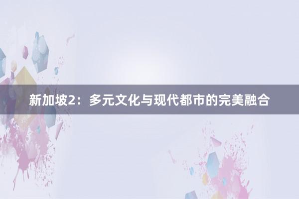 新加坡2：多元文化与现代都市的完美融合